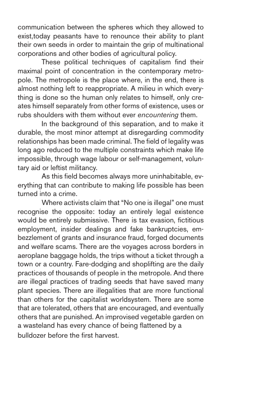 communication between the spheres which they allowed to existtoday peasants have to renounce their abiliy to plant their own seeds in order to maintain the grip of multinational corporations and other bodies of agricultural policy. These political techniques of capitalism find their maximal point of concentration in the contemporary metro- pole. The metropole is the place where, in the end, there is almost nothing left to reappropriate. A milieu in which every- thing is done so the human only relates to himsetf, only cre- ates himself separately from other forms of existence, uses or rubs shoulders with them without ever encountering them. In the background of this separation, and to make it durable, the most minor attempt at disregarding commoity relationships has been made criminal. The field of legality was long ago reduced to the multiple constraints which make life impossible, through wage labour or seff-management, volun- tary aid or leftist militancy. As this field becomes always more uninhabitable, ev- erything that can contribute to making life possible has been tumed into a crime. Where activists claim that “No one s ilegal” one must recognise the opposite: today an entirely legal existence would be entirely submissive. There is tax evasion, fititious employment, insider dealings and fake bankruptcies, em- bezzlement of grants and insurance fraud, forged documents and welfare scams. There are the voyages across borders in aeroplane baggage holds, the trips without a ticket through a town or a country. Fare-dodging and shoplifting are the daily practices of thousands of people in the metropole. And there are illegal practices of trading seeds that have saved many plant species. There are illegalities that are more functional than others for the capitalist worldsystem. There are some that are tolerated, others that are encouraged, and eventually others that are punished. An improvised vegetable garden on awasteland has every chance of being flattened by a bulldozer before the first harvest.